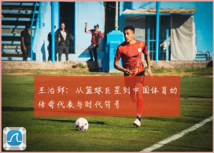 王治郅：从篮球巨星到中国体育的传奇代表与时代符号