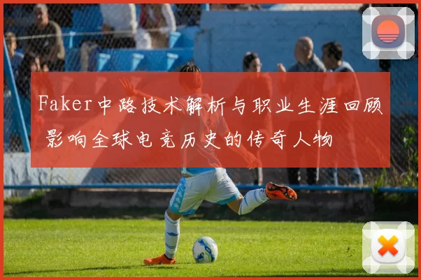 Faker中路技术解析与职业生涯回顾 影响全球电竞历史的传奇人物