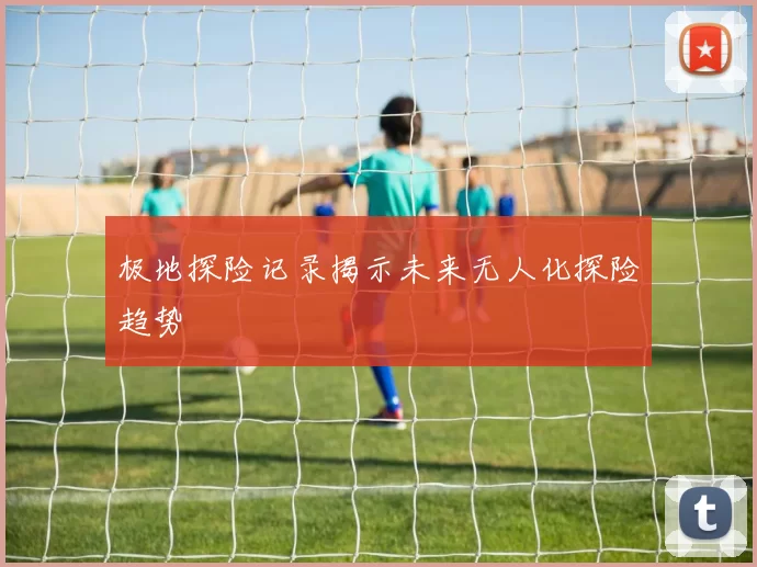 极地探险记录揭示未来无人化探险趋势