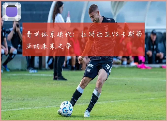 青训体系迭代：拉玛西亚vs卡斯蒂亚的未来之争