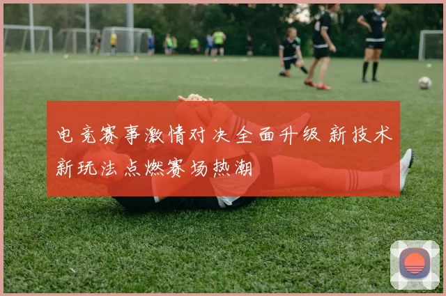 电竞赛事激情对决全面升级 新技术新玩法点燃赛场热潮