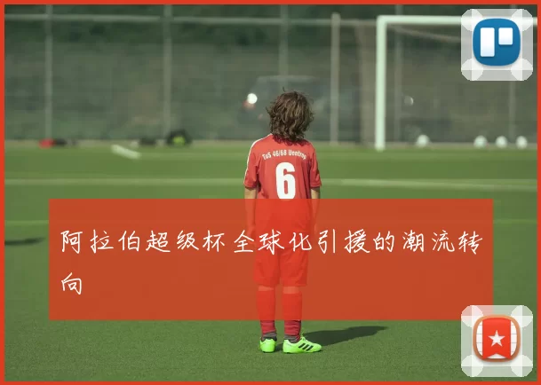 阿拉伯超级杯全球化引援的潮流转向