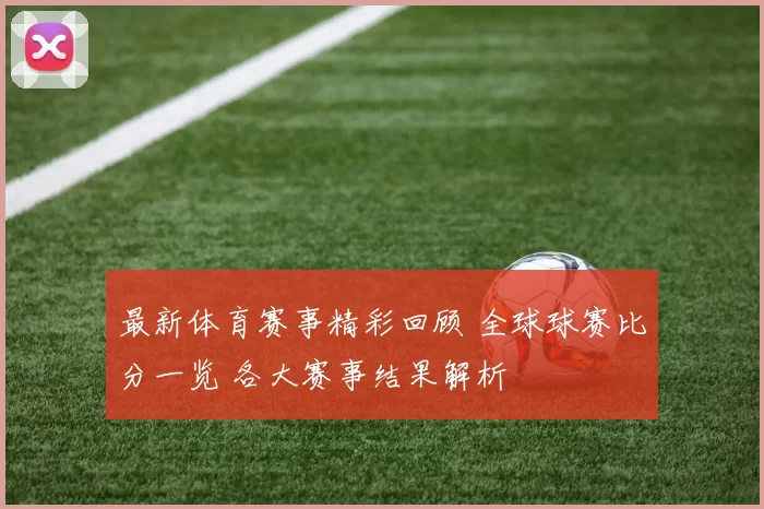 最新体育赛事精彩回顾 全球球赛比分一览 各大赛事结果解析