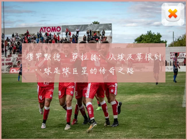 穆罕默德·萨拉赫：从埃及草根到全球足球巨星的传奇之路