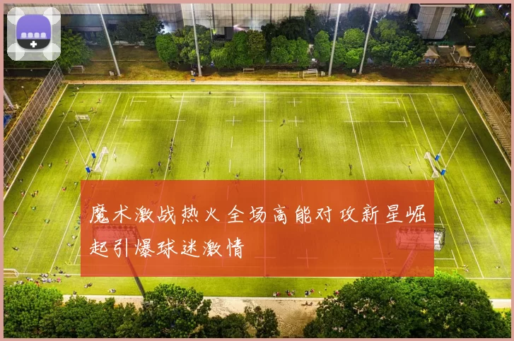 魔术激战热火全场高能对攻新星崛起引爆球迷激情