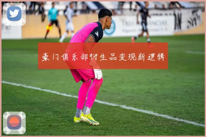 豪门俱乐部衍生品变现新逻辑
