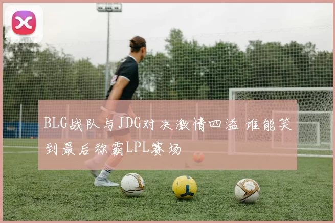 BLG战队与JDG对决激情四溢 谁能笑到最后称霸LPL赛场