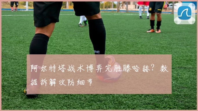 阿尔特塔战术博弈完胜滕哈赫？数据拆解攻防细节