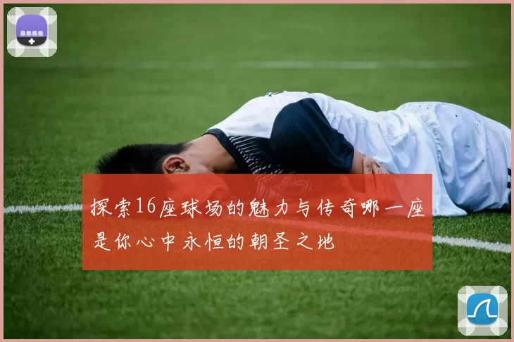 探索16座球场的魅力与传奇哪一座是你心中永恒的朝圣之地