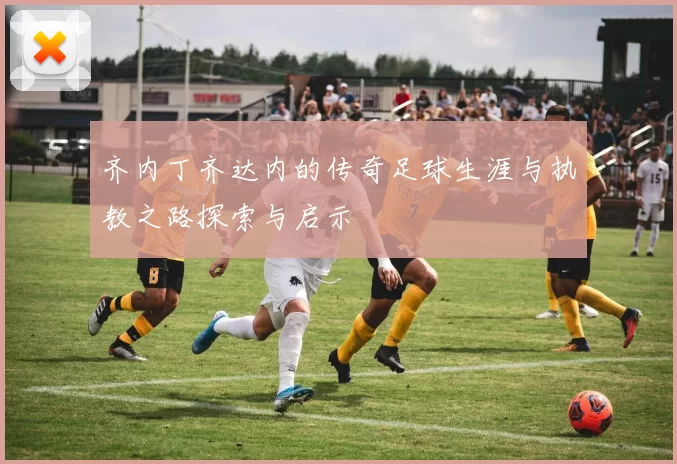 齐内丁齐达内的传奇足球生涯与执教之路探索与启示