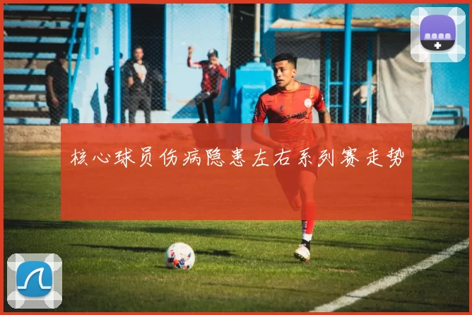 核心球员伤病隐患左右系列赛走势