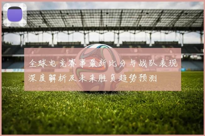 全球电竞赛事最新比分与战队表现深度解析及未来胜负趋势预测