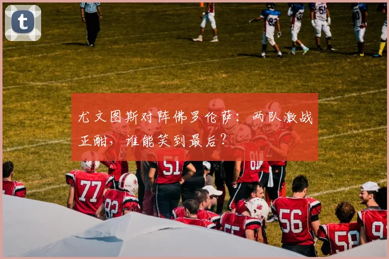 尤文图斯对阵佛罗伦萨：两队激战正酣，谁能笑到最后？