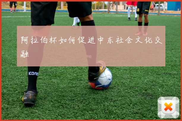 阿拉伯杯如何促进中东社会文化交融