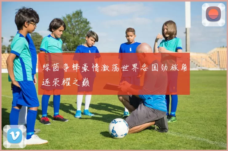 绿茵争锋豪情激荡世界各国劲旅角逐荣耀之巅